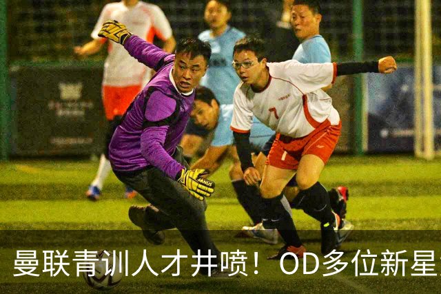 曼联青训人才井喷！OD多位新星竞争一线队，外租计划同步启动