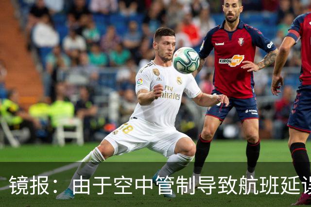 镜报：由于空中管制导致航班延误，阿森纳取消赛前新闻发布会