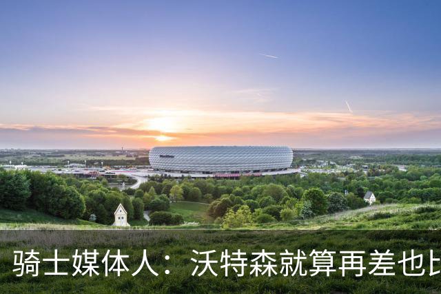 骑士媒体人：沃特森就算再差也比韦德强多了，他比斯特鲁斯都要强