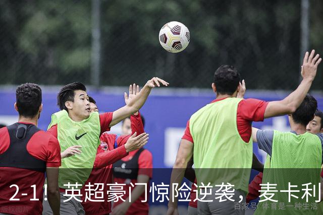 2-1！英超豪门惊险逆袭，麦卡利斯特轰入世界波，西蒙尼不敢相信